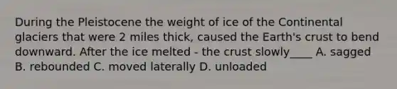 During the Pleistocene the weight of ice of the Continental glaciers that were 2 miles thick, caused the Earth's crust to bend downward. After the ice melted - the crust slowly____ A. sagged B. rebounded C. moved laterally D. unloaded