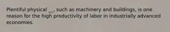 Plentiful physical __, such as machinery and buildings, is one reason for the high productivity of labor in industrially advanced economies.