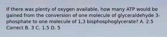 If there was plenty of oxygen available, how many ATP would be gained from the conversion of one molecule of glyceraldehyde 3-phosphate to one molecule of 1,3 bisphosphoglycerate? A. 2.5 Correct B. 3 C. 1.5 D. 5