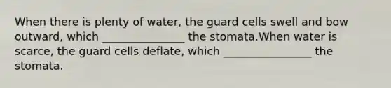 When there is plenty of water, the guard cells swell and bow outward, which _______________ the stomata.When water is scarce, the guard cells deflate, which ________________ the stomata.