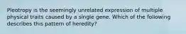 Pleotropy is the seemingly unrelated expression of multiple physical traits caused by a single gene. Which of the following describes this pattern of heredity?