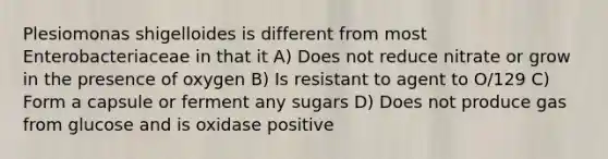 Plesiomonas shigelloides is different from most Enterobacteriaceae in that it A) Does not reduce nitrate or grow in the presence of oxygen B) Is resistant to agent to O/129 C) Form a capsule or ferment any sugars D) Does not produce gas from glucose and is oxidase positive