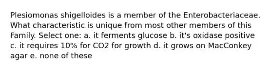 Plesiomonas shigelloides is a member of the Enterobacteriaceae. What characteristic is unique from most other members of this Family. Select one: a. it ferments glucose b. it's oxidase positive c. it requires 10% for CO2 for growth d. it grows on MacConkey agar e. none of these