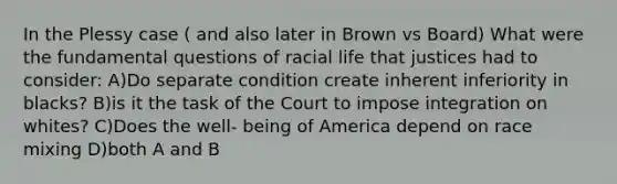 In the Plessy case ( and also later in Brown vs Board) What were the fundamental questions of racial life that justices had to consider: A)Do separate condition create inherent inferiority in blacks? B)is it the task of the Court to impose integration on whites? C)Does the well- being of America depend on race mixing D)both A and B