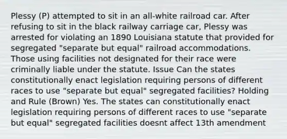 Plessy (P) attempted to sit in an all-white railroad car. After refusing to sit in the black railway carriage car, Plessy was arrested for violating an 1890 Louisiana statute that provided for segregated "separate but equal" railroad accommodations. Those using facilities not designated for their race were criminally liable under the statute. Issue Can the states constitutionally enact legislation requiring persons of different races to use "separate but equal" segregated facilities? Holding and Rule (Brown) Yes. The states can constitutionally enact legislation requiring persons of different races to use "separate but equal" segregated facilities doesnt affect 13th amendment