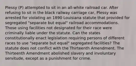 Plessy (P) attempted to sit in an all-white railroad car. After refusing to sit in the black railway carriage car, Plessy was arrested for violating an 1890 Louisiana statute that provided for segregated "separate but equal" railroad accommodations. Those using facilities not designated for their race were criminally liable under the statute. Can the states constitutionally enact legislation requiring persons of different races to use "separate but equal" segregated facilities? The statute does not conflict with the Thirteenth Amendment. The Thirteenth Amendment abolished slavery and involuntary servitude, except as a punishment for crime.