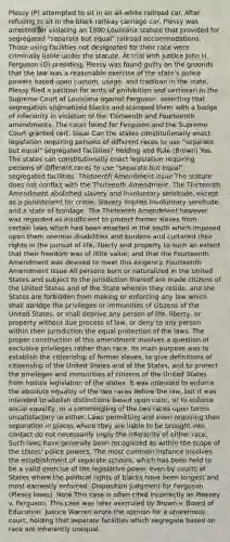 Plessy (P) attempted to sit in an all-white railroad car. After refusing to sit in the black railway carriage car, Plessy was arrested for violating an 1890 Louisiana statute that provided for segregated "separate but equal" railroad accommodations. Those using facilities not designated for their race were criminally liable under the statute. At trial with Justice John H. Ferguson (D) presiding, Plessy was found guilty on the grounds that the law was a reasonable exercise of the state's police powers based upon custom, usage, and tradition in the state. Plessy filed a petition for writs of prohibition and certiorari in the Supreme Court of Louisiana against Ferguson, asserting that segregation stigmatized blacks and stamped them with a badge of inferiority in violation of the Thirteenth and Fourteenth amendments. The court found for Ferguson and the Supreme Court granted cert. Issue Can the states constitutionally enact legislation requiring persons of different races to use "separate but equal" segregated facilities? Holding and Rule (Brown) Yes. The states can constitutionally enact legislation requiring persons of different races to use "separate but equal" segregated facilities. Thirteenth Amendment issue The statute does not conflict with the Thirteenth Amendment. The Thirteenth Amendment abolished slavery and involuntary servitude, except as a punishment for crime. Slavery implies involuntary servitude and a state of bondage. The Thirteenth Amendment however was regarded as insufficient to protect former slaves from certain laws which had been enacted in the south which imposed upon them onerous disabilities and burdens and curtailed their rights in the pursuit of life, liberty and property to such an extent that their freedom was of little value; and that the Fourteenth Amendment was devised to meet this exigency. Fourteenth Amendment Issue All persons born or naturalized in the United States and subject to the jurisdiction thereof are made citizens of the United States and of the State wherein they reside, and the States are forbidden from making or enforcing any law which shall abridge the privileges or immunities of citizens of the United States, or shall deprive any person of life, liberty, or property without due process of law, or deny to any person within their jurisdiction the equal protection of the laws. The proper construction of this amendment involves a question of exclusive privileges rather than race. Its main purpose was to establish the citizenship of former slaves, to give definitions of citizenship of the United States and of the States, and to protect the privileges and immunities of citizens of the United States from hostile legislation of the states. It was intended to enforce the absolute equality of the two races before the law, but it was intended to abolish distinctions based upon color, or to enforce social equality, or a commingling of the two races upon terms unsatisfactory to either. Laws permitting and even requiring their separation in places where they are liable to be brought into contact do not necessarily imply the inferiority of either race. Such laws have generally been recognized as within the scope of the states' police powers. The most common instance involves the establishment of separate schools, which has been held to be a valid exercise of the legislative power even by courts of States where the political rights of blacks have been longest and most earnestly enforced. Disposition Judgment for Ferguson (Plessy loses). Note This case is often cited incorrectly as Plessey v. Ferguson. This case was later overruled by Brown v. Board of Education. Justice Warren wrote the opinion for a unanimous court, holding that separate facilities which segregate based on race are inherently unequal.