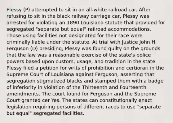 Plessy (P) attempted to sit in an all-white railroad car. After refusing to sit in the black railway carriage car, Plessy was arrested for violating an 1890 Louisiana statute that provided for segregated "separate but equal" railroad accommodations. Those using facilities not designated for their race were criminally liable under the statute. At trial with Justice John H. Ferguson (D) presiding, Plessy was found guilty on the grounds that the law was a reasonable exercise of the state's police powers based upon custom, usage, and tradition in the state. Plessy filed a petition for writs of prohibition and certiorari in the Supreme Court of Louisiana against Ferguson, asserting that segregation stigmatized blacks and stamped them with a badge of inferiority in violation of the Thirteenth and Fourteenth amendments. The court found for Ferguson and the Supreme Court granted cer Yes. The states can constitutionally enact legislation requiring persons of different races to use "separate but equal" segregated facilities.