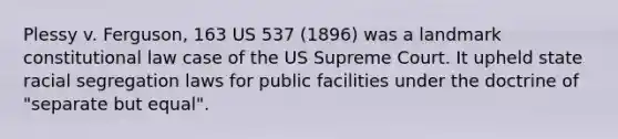 Plessy v. Ferguson, 163 US 537 (1896) was a landmark constitutional law case of the US Supreme Court. It upheld state racial segregation laws for public facilities under the doctrine of "separate but equal".