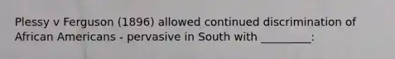 Plessy v Ferguson (1896) allowed continued discrimination of African Americans - pervasive in South with _________: