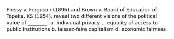 Plessy v. Ferguson (1896) and Brown v. Board of Education of Topeka, KS (1954), reveal two different visions of the political value of ________. a. individual privacy c. equality of access to public institutions b. laissez-faire capitalism d. economic fairness