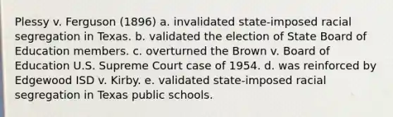 Plessy v. Ferguson (1896) a. invalidated state-imposed racial segregation in Texas. b. validated the election of State Board of Education members. c. overturned the Brown v. Board of Education U.S. Supreme Court case of 1954. d. was reinforced by Edgewood ISD v. Kirby. e. validated state-imposed racial segregation in Texas public schools.