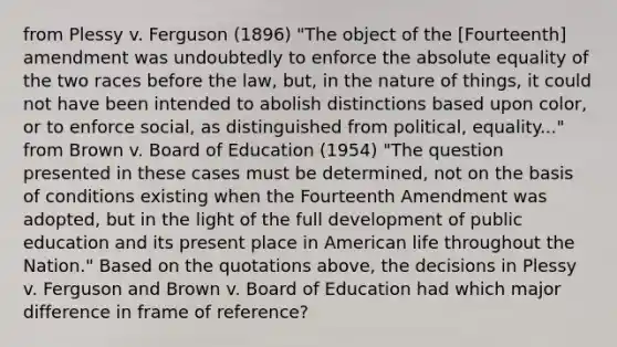 from Plessy v. Ferguson (1896) "The object of the [Fourteenth] amendment was undoubtedly to enforce the absolute equality of the two races before the law, but, in the nature of things, it could not have been intended to abolish distinctions based upon color, or to enforce social, as distinguished from political, equality..." from Brown v. Board of Education (1954) "The question presented in these cases must be determined, not on the basis of conditions existing when the Fourteenth Amendment was adopted, but in the light of the full development of public education and its present place in American life throughout the Nation." Based on the quotations above, the decisions in Plessy v. Ferguson and Brown v. Board of Education had which major difference in frame of reference?