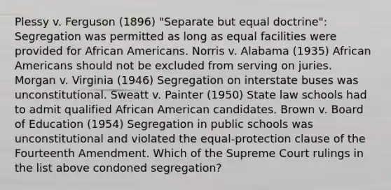 Plessy v. Ferguson (1896) "Separate but equal doctrine": Segregation was permitted as long as equal facilities were provided for <a href='https://www.questionai.com/knowledge/kktT1tbvGH-african-americans' class='anchor-knowledge'>african americans</a>. Norris v. Alabama (1935) African Americans should not be excluded from serving on juries. Morgan v. Virginia (1946) Segregation on interstate buses was unconstitutional. Sweatt v. Painter (1950) State law schools had to admit qualified African American candidates. Brown v. Board of Education (1954) Segregation in public schools was unconstitutional and violated the equal-protection clause of the Fourteenth Amendment. Which of the Supreme Court rulings in the list above condoned segregation?