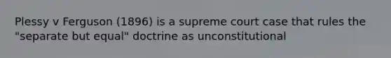 Plessy v Ferguson (1896) is a supreme court case that rules the "separate but equal" doctrine as unconstitutional