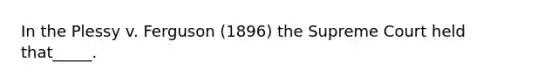 In the Plessy v. Ferguson (1896) the Supreme Court held that_____.