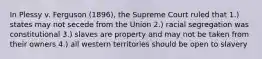 In Plessy v. Ferguson (1896), the Supreme Court ruled that 1.) states may not secede from the Union 2.) racial segregation was constitutional 3.) slaves are property and may not be taken from their owners 4.) all western territories should be open to slavery