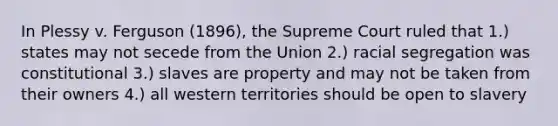 In Plessy v. Ferguson (1896), the Supreme Court ruled that 1.) states may not secede from the Union 2.) racial segregation was constitutional 3.) slaves are property and may not be taken from their owners 4.) all western territories should be open to slavery