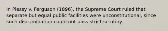 In Plessy v. Ferguson (1896), the Supreme Court ruled that separate but equal public facilities were unconstitutional, since such discrimination could not pass strict scrutiny.