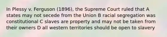 In Plessy v. Ferguson (1896), the Supreme Court ruled that A states may not secede from the Union B racial segregation was constitutional C slaves are property and may not be taken from their owners D all western territories should be open to slavery