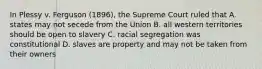 In Plessy v. Ferguson (1896), the Supreme Court ruled that A. states may not secede from the Union B. all western territories should be open to slavery C. racial segregation was constitutional D. slaves are property and may not be taken from their owners