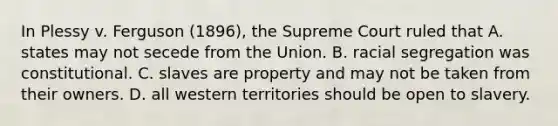 In Plessy v. Ferguson (1896), the Supreme Court ruled that A. states may not secede from the Union. B. racial segregation was constitutional. C. slaves are property and may not be taken from their owners. D. all western territories should be open to slavery.