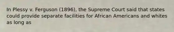 In Plessy v. Ferguson (1896), the Supreme Court said that states could provide separate facilities for African Americans and whites as long as