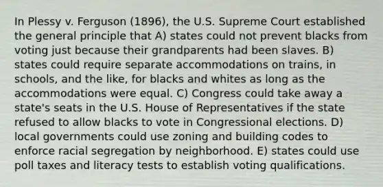 In Plessy v. Ferguson (1896), the U.S. Supreme Court established the general principle that A) states could not prevent blacks from voting just because their grandparents had been slaves. B) states could require separate accommodations on trains, in schools, and the like, for blacks and whites as long as the accommodations were equal. C) Congress could take away a state's seats in the U.S. House of Representatives if the state refused to allow blacks to vote in Congressional elections. D) local governments could use zoning and building codes to enforce racial segregation by neighborhood. E) states could use poll taxes and literacy tests to establish voting qualifications.