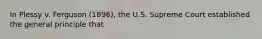 In Plessy v. Ferguson (1896), the U.S. Supreme Court established the general principle that