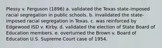 Plessy v. Ferguson (1896) a. validated the Texas state-imposed racial segregation in public schools. b. invalidated the state-imposed racial segregation in Texas. c. was reinforced by Edgewood ISD v. Kirby. d. validated the election of State Board of Education members. e. overturned the Brown v. Board of Education U.S. Supreme Court case of 1954.