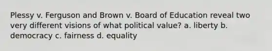 Plessy v. Ferguson and Brown v. Board of Education reveal two very different visions of what political value? a. liberty b. democracy c. fairness d. equality