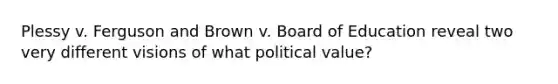 Plessy v. Ferguson and Brown v. Board of Education reveal two very different visions of what political value?