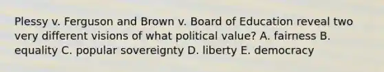 Plessy v. Ferguson and Brown v. Board of Education reveal two very different visions of what political value? A. fairness B. equality C. popular sovereignty D. liberty E. democracy