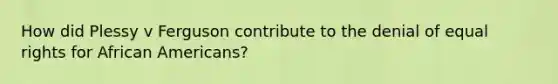 How did Plessy v Ferguson contribute to the denial of equal rights for <a href='https://www.questionai.com/knowledge/kktT1tbvGH-african-americans' class='anchor-knowledge'>african americans</a>?