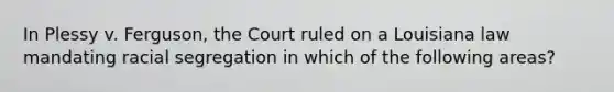 In Plessy v. Ferguson, the Court ruled on a Louisiana law mandating racial segregation in which of the following areas?