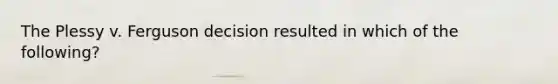 The Plessy v. Ferguson decision resulted in which of the following?