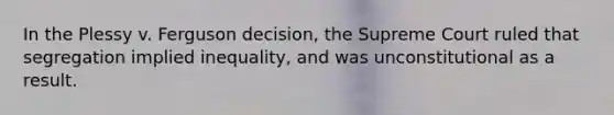 In the Plessy v. Ferguson decision, the Supreme Court ruled that segregation implied inequality, and was unconstitutional as a result.