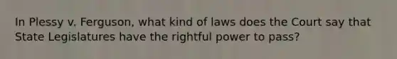 In Plessy v. Ferguson, what kind of laws does the Court say that State Legislatures have the rightful power to pass?