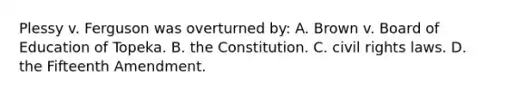 Plessy v. Ferguson was overturned by: A. Brown v. Board of Education of Topeka. B. the Constitution. C. civil rights laws. D. the Fifteenth Amendment.