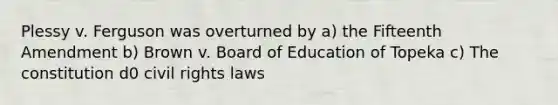 Plessy v. Ferguson was overturned by a) the Fifteenth Amendment b) Brown v. Board of Education of Topeka c) The constitution d0 civil rights laws