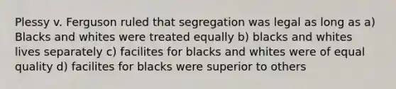 Plessy v. Ferguson ruled that segregation was legal as long as a) Blacks and whites were treated equally b) blacks and whites lives separately c) facilites for blacks and whites were of equal quality d) facilites for blacks were superior to others