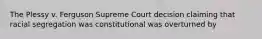 The Plessy v. Ferguson Supreme Court decision claiming that racial segregation was constitutional was overturned by