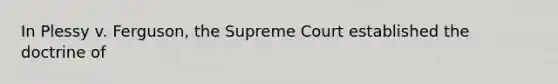 In Plessy v. Ferguson, the Supreme Court established the doctrine of