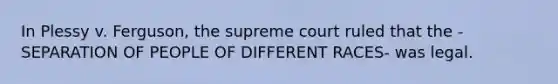 In Plessy v. Ferguson, the supreme court ruled that the -SEPARATION OF PEOPLE OF DIFFERENT RACES- was legal.