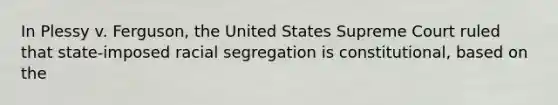 In Plessy v. Ferguson, the United States Supreme Court ruled that state-imposed racial segregation is constitutional, based on the