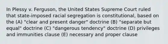 In Plessy v. Ferguson, the United States Supreme Court ruled that state-imposed racial segregation is constitutional, based on the (A) "clear and present danger" doctrine (B) "separate but equal" doctrine (C) "dangerous tendency" doctrine (D) privileges and immunities clause (E) necessary and proper clause