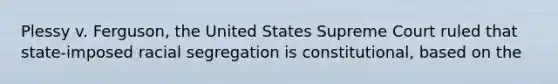 Plessy v. Ferguson, the United States Supreme Court ruled that state-imposed racial segregation is constitutional, based on the