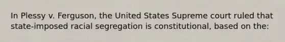 In Plessy v. Ferguson, the United States Supreme court ruled that state-imposed racial segregation is constitutional, based on the: