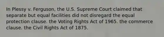 In Plessy v. Ferguson, the U.S. Supreme Court claimed that separate but equal facilities did not disregard the equal protection clause. the Voting Rights Act of 1965. the commerce clause. the Civil Rights Act of 1875.