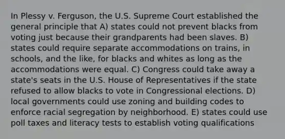 In Plessy v. Ferguson, the U.S. Supreme Court established the general principle that A) states could not prevent blacks from voting just because their grandparents had been slaves. B) states could require separate accommodations on trains, in schools, and the like, for blacks and whites as long as the accommodations were equal. C) Congress could take away a state's seats in the U.S. House of Representatives if the state refused to allow blacks to vote in Congressional elections. D) local governments could use zoning and building codes to enforce racial segregation by neighborhood. E) states could use poll taxes and literacy tests to establish voting qualifications